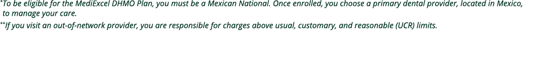 * To be eligible for the MediExcel DHMO Plan, you must be a Mexican National. Once enrolled, you choose a primary den...