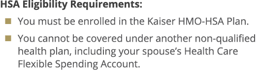 HSA Eligibility Requirements: � You must be enrolled in the Kaiser HMO HSA Plan. � You cannot be covered under anothe...